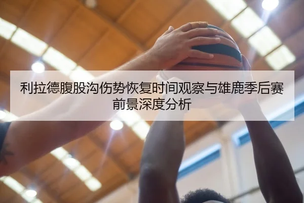 利拉德腹股沟伤势恢复时间观察与雄鹿季后赛前景深度分析