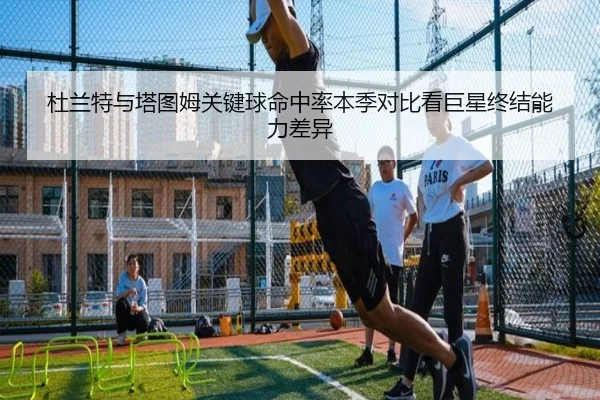 杜兰特与塔图姆关键球命中率本季对比看巨星终结能力差异