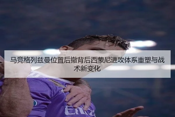 马竞格列兹曼位置后撤背后西蒙尼进攻体系重塑与战术新变化